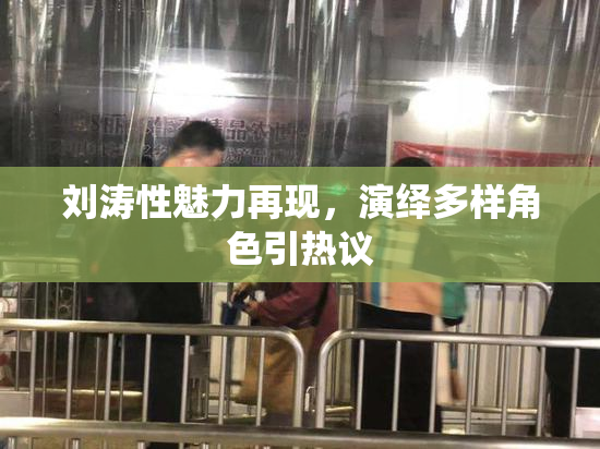 刘涛性魅力再现，演绎多样角色引热议