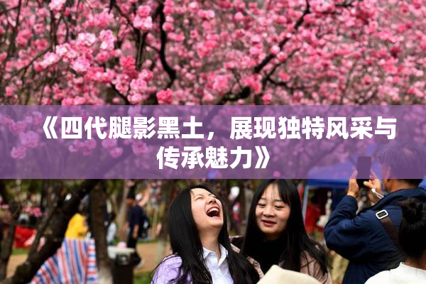 《四代腿影黑土，展现独特风采与传承魅力》