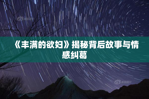 《丰满的欲妇》揭秘背后故事与情感纠葛