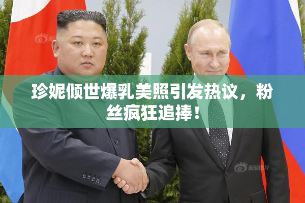 珍妮倾世爆乳美照引发热议，粉丝疯狂追捧！
