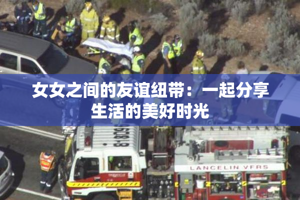 女女之间的友谊纽带：一起分享生活的美好时光