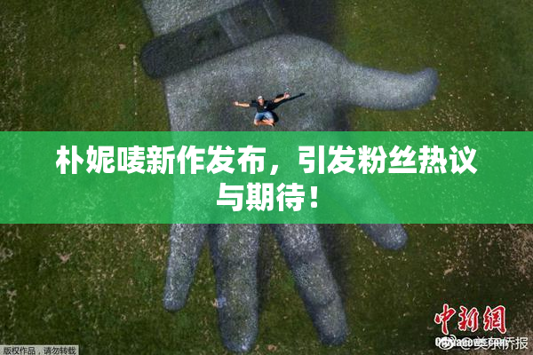 朴妮唛新作发布，引发粉丝热议与期待！