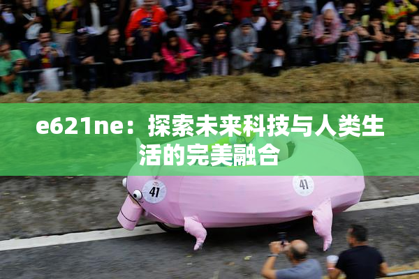 e621ne：探索未来科技与人类生活的完美融合