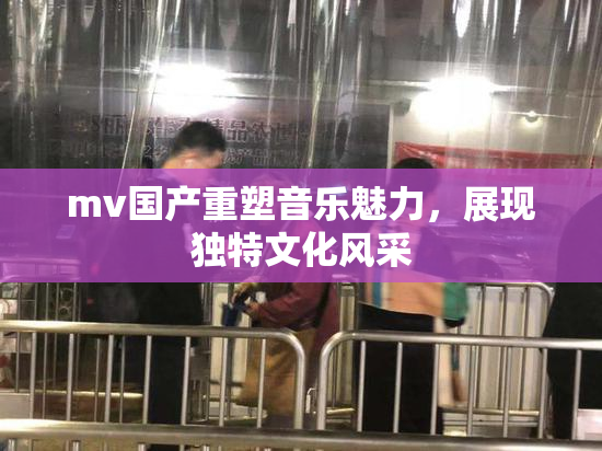 mv国产重塑音乐魅力，展现独特文化风采