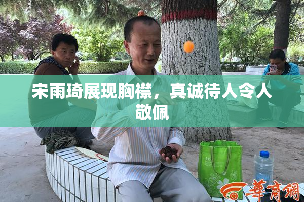 宋雨琦展现胸襟，真诚待人令人敬佩