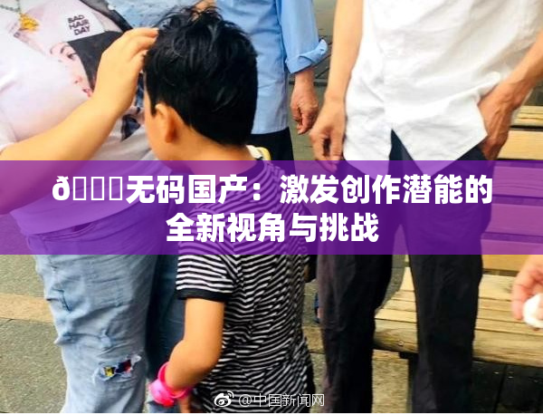 🔞无码国产：激发创作潜能的全新视角与挑战
