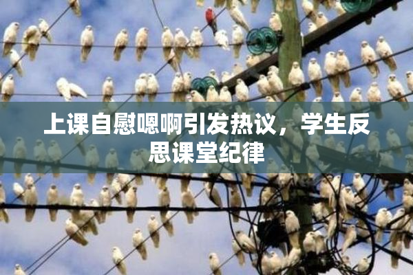 上课自慰嗯啊引发热议，学生反思课堂纪律