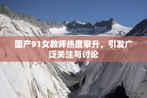 国产91女教师热度攀升，引发广泛关注与讨论