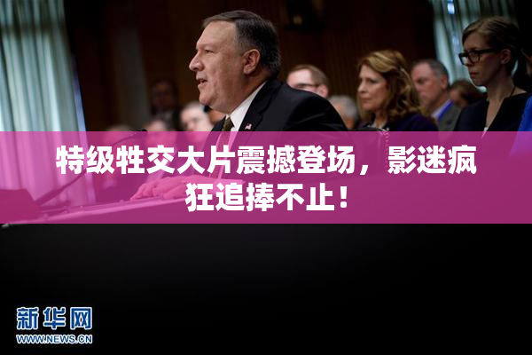 特级牲交大片震撼登场，影迷疯狂追捧不止！