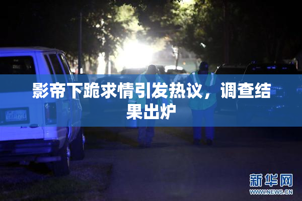 影帝下跪求情引发热议，调查结果出炉