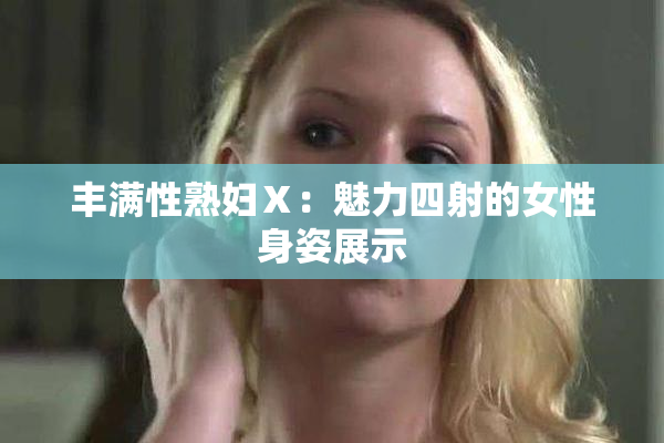 丰满性熟妇Ⅹ：魅力四射的女性身姿展示