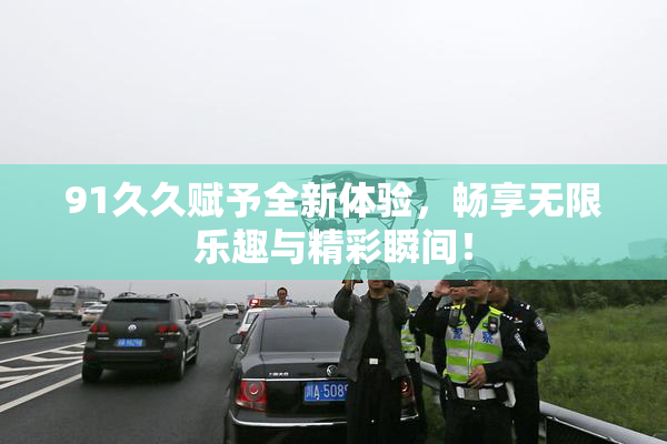 91久久赋予全新体验，畅享无限乐趣与精彩瞬间！