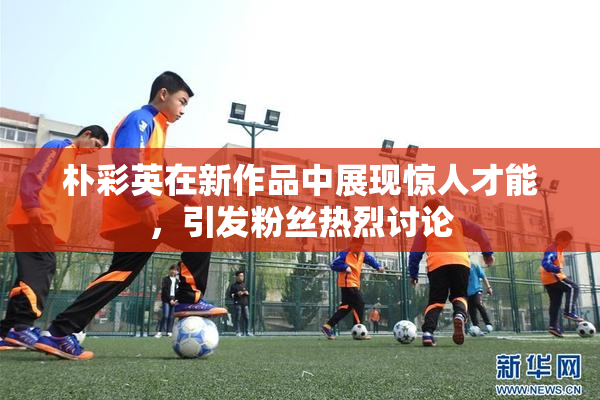 朴彩英在新作品中展现惊人才能，引发粉丝热烈讨论
