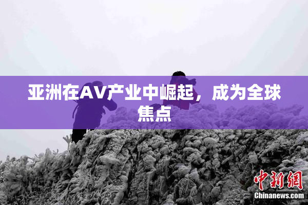 亚洲在AV产业中崛起，成为全球焦点