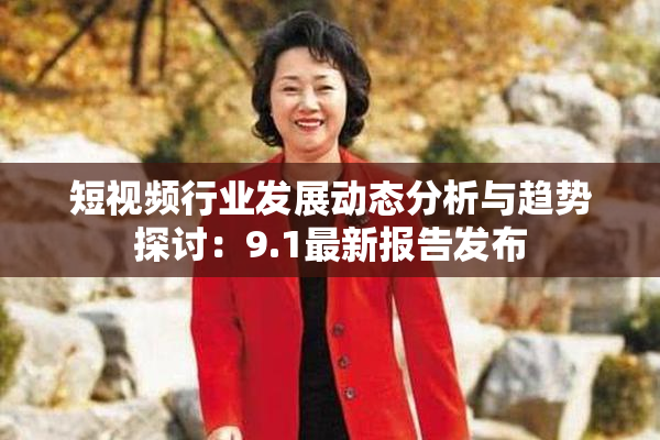 短视频行业发展动态分析与趋势探讨：9.1最新报告发布