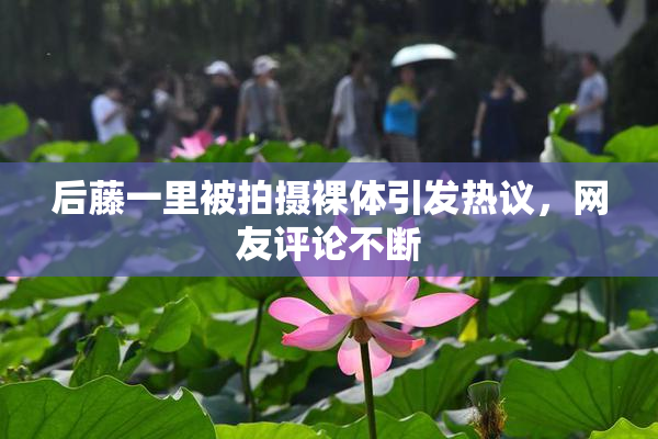 后藤一里被拍摄裸体引发热议，网友评论不断