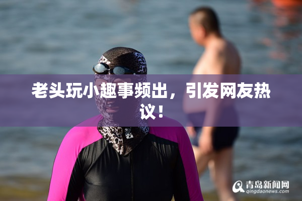 老头玩小趣事频出，引发网友热议！