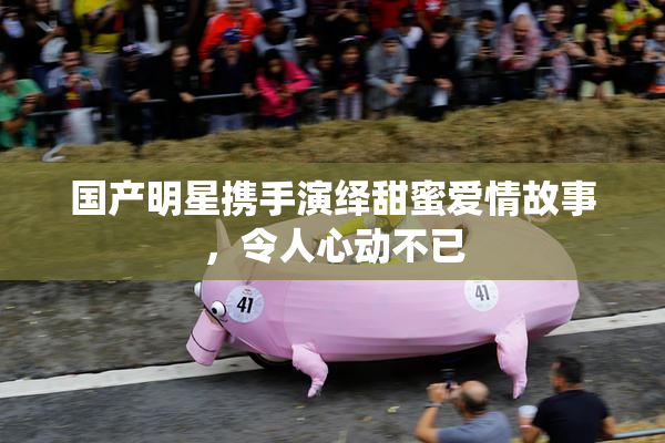 国产明星携手演绎甜蜜爱情故事，令人心动不已