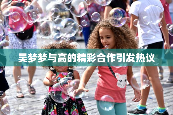 吴梦梦与高的精彩合作引发热议