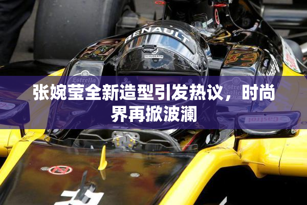 张婉莹全新造型引发热议，时尚界再掀波澜