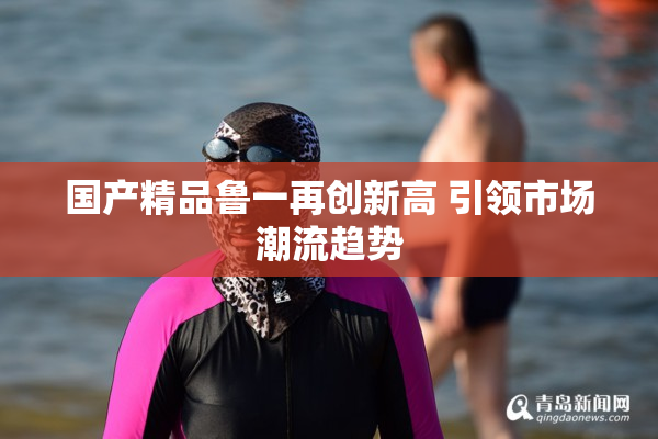 国产精品鲁一再创新高 引领市场潮流趋势