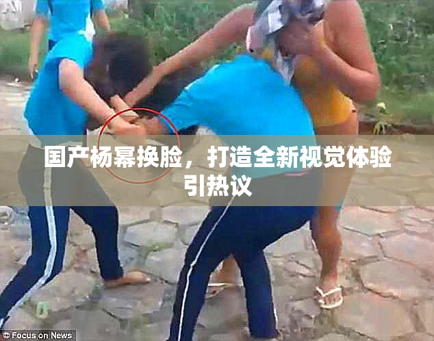 国产杨幂换脸，打造全新视觉体验引热议