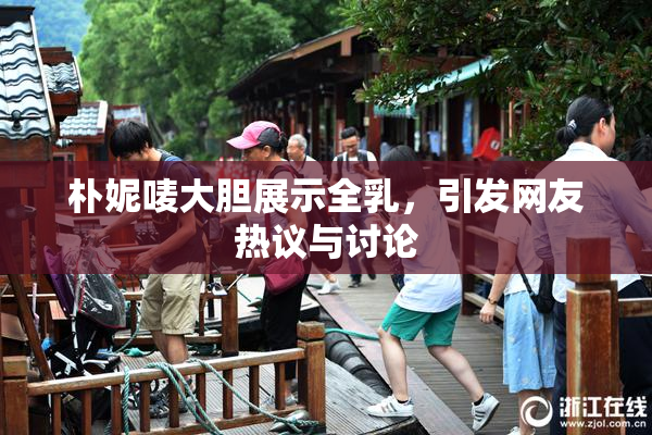 朴妮唛大胆展示全乳，引发网友热议与讨论