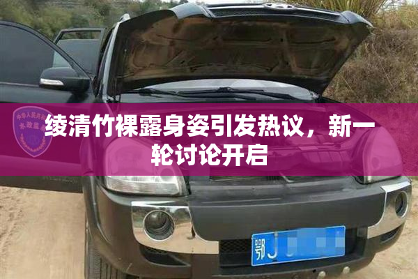 绫清竹裸露身姿引发热议，新一轮讨论开启