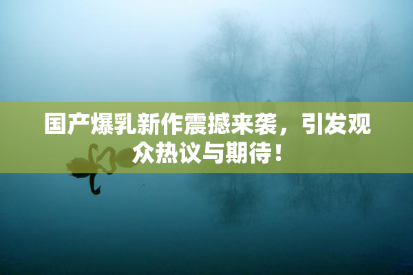国产爆乳新作震撼来袭，引发观众热议与期待！