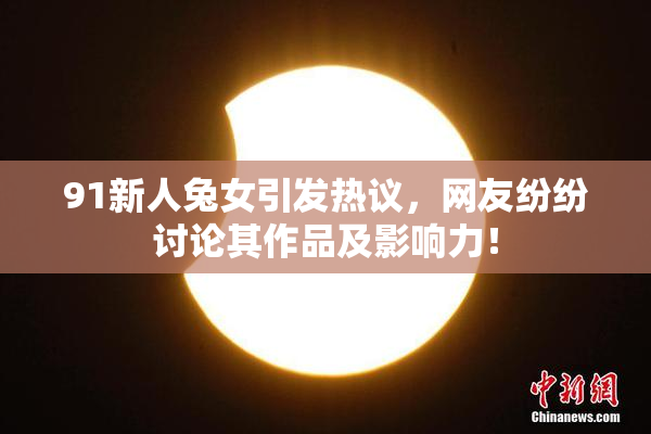 91新人兔女引发热议，网友纷纷讨论其作品及影响力！