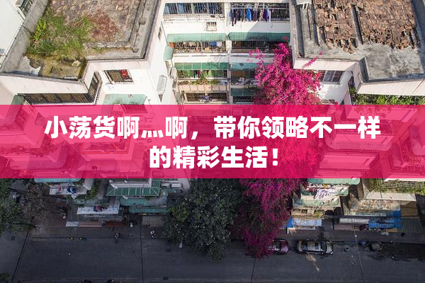 小荡货啊灬啊，带你领略不一样的精彩生活！