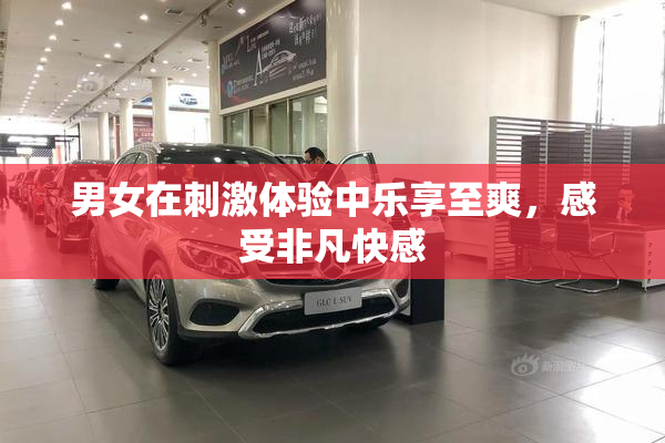男女在刺激体验中乐享至爽，感受非凡快感