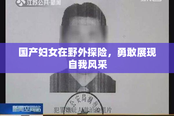 国产妇女在野外探险，勇敢展现自我风采
