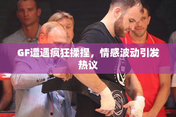 GF遭遇疯狂揉捏，情感波动引发热议