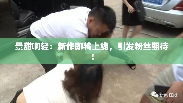 景甜啊轻：新作即将上线，引发粉丝期待！