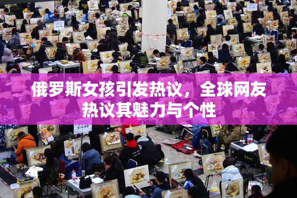 俄罗斯女孩引发热议，全球网友热议其魅力与个性