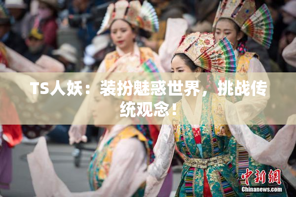 TS人妖：装扮魅惑世界，挑战传统观念！