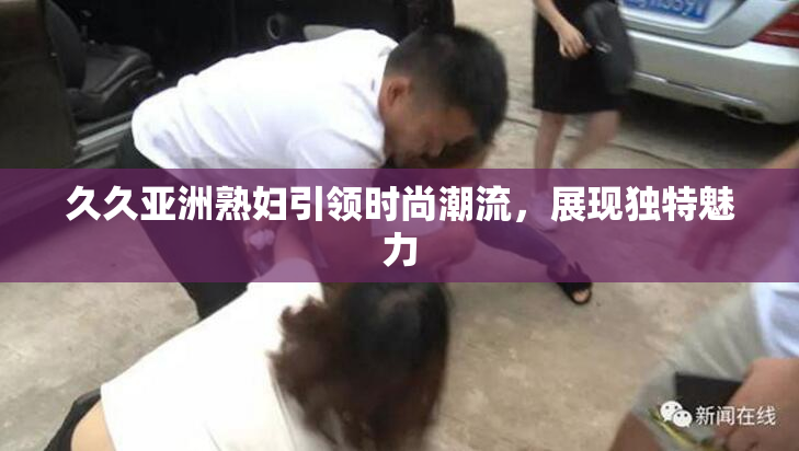 久久亚洲熟妇引领时尚潮流，展现独特魅力