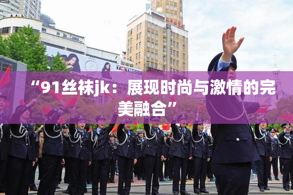 “91丝袜jk：展现时尚与激情的完美融合”
