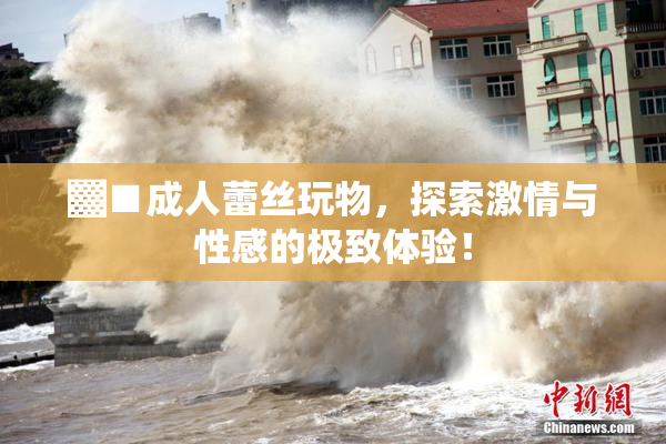 ▓■成人蕾丝玩物，探索激情与性感的极致体验！