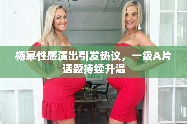 杨幂性感演出引发热议，一级A片话题持续升温