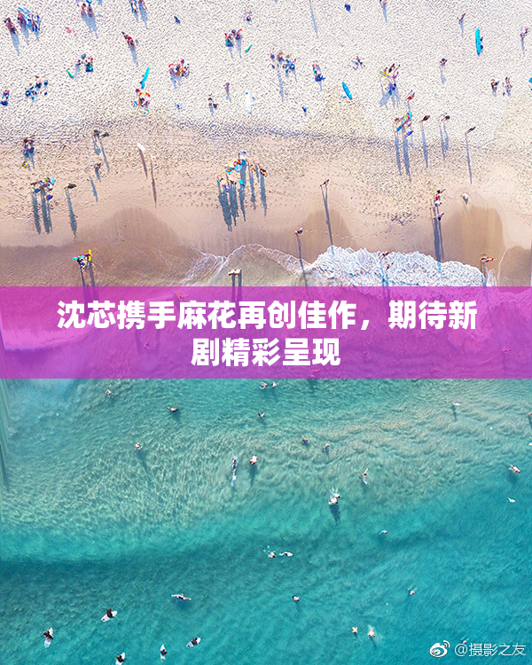 沈芯携手麻花再创佳作，期待新剧精彩呈现