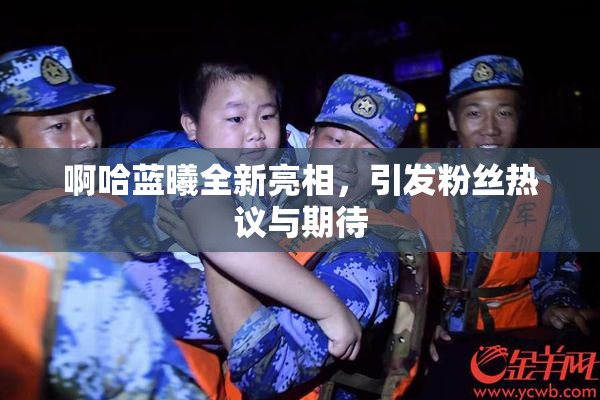 啊哈蓝曦全新亮相，引发粉丝热议与期待