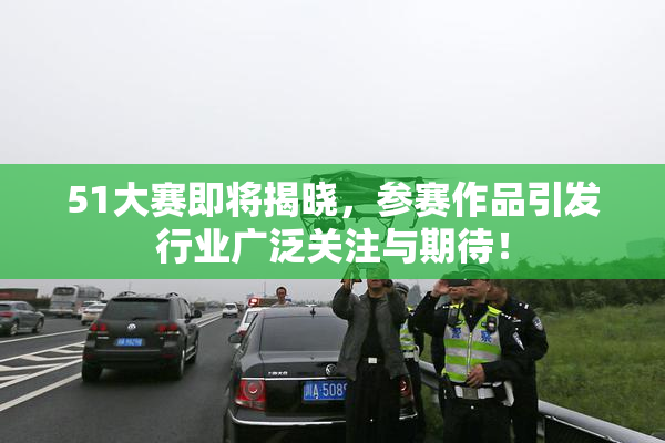 51大赛即将揭晓，参赛作品引发行业广泛关注与期待！