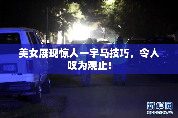 美女展现惊人一字马技巧，令人叹为观止！