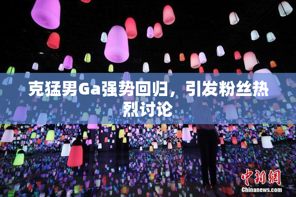 克猛男Ga强势回归，引发粉丝热烈讨论