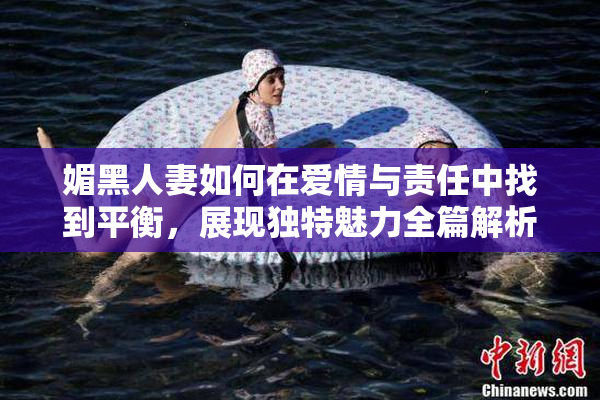 媚黑人妻如何在爱情与责任中找到平衡，展现独特魅力全篇解析