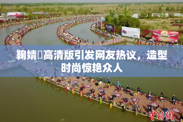 鞠婧祎高清版引发网友热议，造型时尚惊艳众人