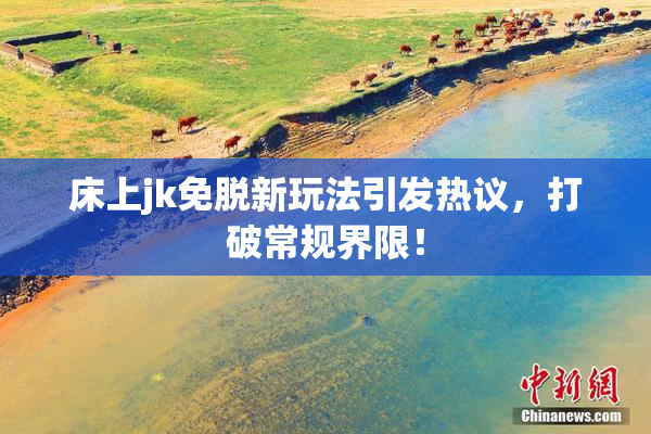 床上jk免脱新玩法引发热议，打破常规界限！