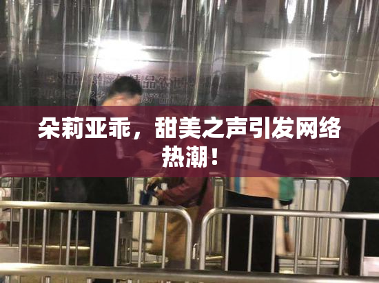 朵莉亚乖，甜美之声引发网络热潮！